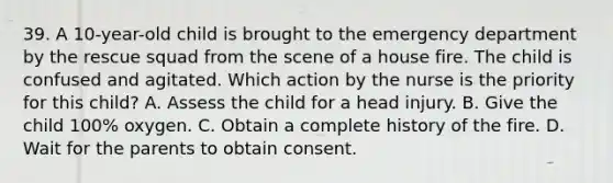 39. A 10-year-old child is brought to the emergency department by the rescue squad from the scene of a house fire. The child is confused and agitated. Which action by the nurse is the priority for this child? A. Assess the child for a head injury. B. Give the child 100% oxygen. C. Obtain a complete history of the fire. D. Wait for the parents to obtain consent.