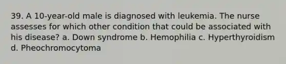 39. A 10-year-old male is diagnosed with leukemia. The nurse assesses for which other condition that could be associated with his disease? a. Down syndrome b. Hemophilia c. Hyperthyroidism d. Pheochromocytoma