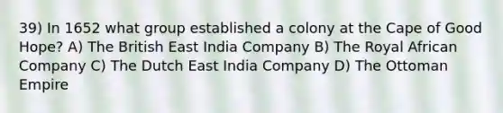 39) In 1652 what group established a colony at the Cape of Good Hope? A) The British East India Company B) The Royal African Company C) The Dutch East India Company D) The Ottoman Empire