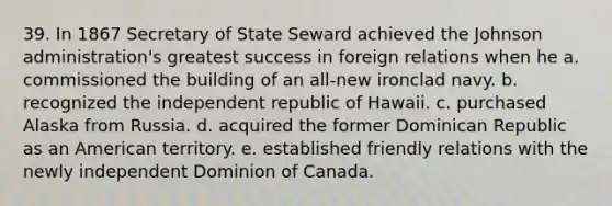 39. In 1867 Secretary of State Seward achieved the Johnson administration's greatest success in foreign relations when he a. commissioned the building of an all-new ironclad navy. b. recognized the independent republic of Hawaii. c. purchased Alaska from Russia. d. acquired the former Dominican Republic as an American territory. e. established friendly relations with the newly independent Dominion of Canada.