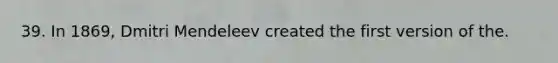 39. In 1869, Dmitri Mendeleev created the first version of the.
