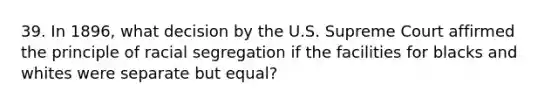 39. In 1896, what decision by the U.S. Supreme Court affirmed the principle of racial segregation if the facilities for blacks and whites were separate but equal?