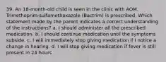 39. An 18-month-old child is seen in the clinic with AOM. Trimethoprim-sulfamethoxazole (Bactrim) is prescribed. Which statement made by the parent indicates a correct understanding of the instructions? a. I should administer all the prescribed medication. b. I should continue medication until the symptoms subside. c. I will immediately stop giving medication if I notice a change in hearing. d. I will stop giving medication if fever is still present in 24 hours