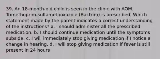 39. An 18-month-old child is seen in the clinic with AOM. Trimethoprim-sulfamethoxazole (Bactrim) is prescribed. Which statement made by the parent indicates a correct understanding of the instructions? a. I should administer all the prescribed medication. b. I should continue medication until the symptoms subside. c. I will immediately stop giving medication if I notice a change in hearing. d. I will stop giving medication if fever is still present in 24 hours