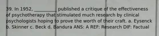 39. In 1952, __________ published a critique of the effectiveness of psychotherapy that stimulated much research by clinical psychologists hoping to prove the worth of their craft. a. Eysenck b. Skinner c. Beck d. Bandura ANS: A REF: Research DIF: Factual