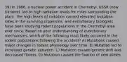 39) In 1986, a nuclear power accident in Chernobyl, USSR (now Ukraine), led to high radiation levels for miles surrounding the plant. The high levels of radiation caused elevated mutation rates in the surviving organisms, and evolutionary biologists have been studying rodent populations in the Chernobyl area ever since. Based on your understanding of evolutionary mechanisms, which of the following most likely occurred in the rodent populations following the accident? A) Mutations caused major changes in rodent physiology over time. B) Mutation led to increased genetic variation. C) Mutation caused genetic drift and decreased fitness. D) Mutation caused the fixation of new alleles.