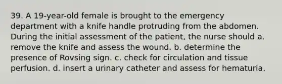 39. A 19-year-old female is brought to the emergency department with a knife handle protruding from the abdomen. During the initial assessment of the patient, the nurse should a. remove the knife and assess the wound. b. determine the presence of Rovsing sign. c. check for circulation and tissue perfusion. d. insert a urinary catheter and assess for hematuria.