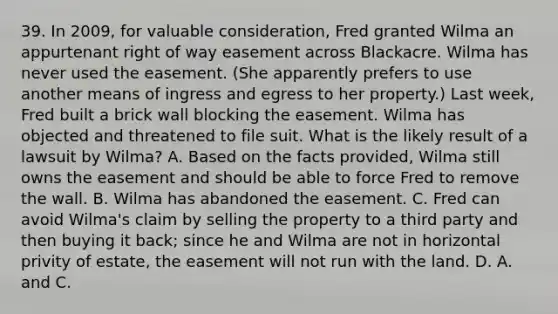 39. In 2009, for valuable consideration, Fred granted Wilma an appurtenant right of way easement across Blackacre. Wilma has never used the easement. (She apparently prefers to use another means of ingress and egress to her property.) Last week, Fred built a brick wall blocking the easement. Wilma has objected and threatened to file suit. What is the likely result of a lawsuit by Wilma? A. Based on the facts provided, Wilma still owns the easement and should be able to force Fred to remove the wall. B. Wilma has abandoned the easement. C. Fred can avoid Wilma's claim by selling the property to a third party and then buying it back; since he and Wilma are not in horizontal privity of estate, the easement will not run with the land. D. A. and C.