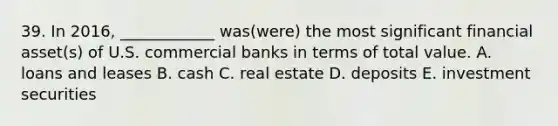 39. In 2016, ____________ was(were) the most significant financial asset(s) of U.S. commercial banks in terms of total value. A. loans and leases B. cash C. real estate D. deposits E. investment securities