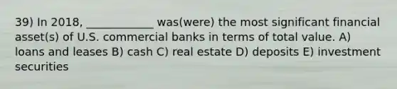 39) In 2018, ____________ was(were) the most significant financial asset(s) of U.S. commercial banks in terms of total value. A) loans and leases B) cash C) real estate D) deposits E) investment securities