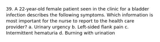 39. A 22-year-old female patient seen in the clinic for a bladder infection describes the following symptoms. Which information is most important for the nurse to report to the health care provider? a. Urinary urgency b. Left-sided flank pain c. Intermittent hematuria d. Burning with urination