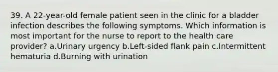 39. A 22-year-old female patient seen in the clinic for a bladder infection describes the following symptoms. Which information is most important for the nurse to report to the health care provider? a.Urinary urgency b.Left-sided flank pain c.Intermittent hematuria d.Burning with urination