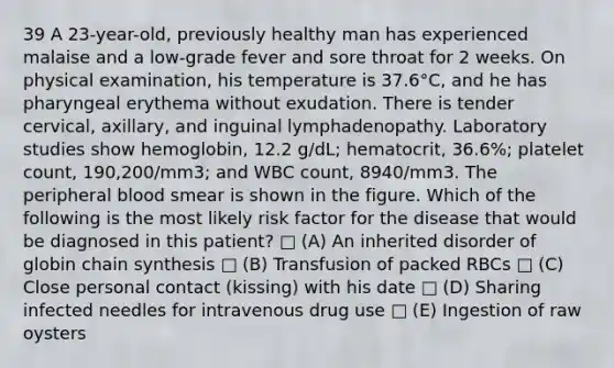 39 A 23-year-old, previously healthy man has experienced malaise and a low-grade fever and sore throat for 2 weeks. On physical examination, his temperature is 37.6°C, and he has pharyngeal erythema without exudation. There is tender cervical, axillary, and inguinal lymphadenopathy. Laboratory studies show hemoglobin, 12.2 g/dL; hematocrit, 36.6%; platelet count, 190,200/mm3; and WBC count, 8940/mm3. The peripheral blood smear is shown in the figure. Which of the following is the most likely risk factor for the disease that would be diagnosed in this patient? □ (A) An inherited disorder of globin chain synthesis □ (B) Transfusion of packed RBCs □ (C) Close personal contact (kissing) with his date □ (D) Sharing infected needles for intravenous drug use □ (E) Ingestion of raw oysters