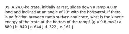 39. A 24.0-kg crate, initially at rest, slides down a ramp 4.0 m long and inclined at an angle of 20° with the horizontal. If there is no friction between ramp surface and crate, what is the kinetic energy of the crate at the bottom of the ramp? (g = 9.8 m/s2) a. 880 J b. 940 J c. 644 J d. 322 J e. 161 J