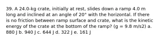 39. A 24.0-kg crate, initially at rest, slides down a ramp 4.0 m long and inclined at an angle of 20° with the horizontal. If there is no friction between ramp surface and crate, what is the kinetic energy of the crate at the bottom of the ramp? (g = 9.8 m/s2) a. 880 J b. 940 J c. 644 J d. 322 J e. 161 J