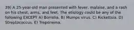 39) A 25-year-old man presented with fever, malaise, and a rash on his chest, arms, and feet. The etiology could be any of the following EXCEPT A) Borrelia. B) Mumps virus. C) Rickettsia. D) Streptococcus. E) Treponema.