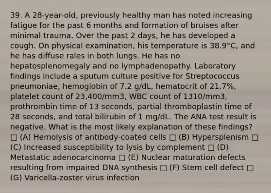 39. A 28-year-old, previously healthy man has noted increasing fatigue for the past 6 months and formation of bruises after minimal trauma. Over the past 2 days, he has developed a cough. On physical examination, his temperature is 38.9°C, and he has diffuse rales in both lungs. He has no hepatosplenomegaly and no lymphadenopathy. Laboratory findings include a sputum culture positive for Streptococcus pneumoniae, hemoglobin of 7.2 g/dL, hematocrit of 21.7%, platelet count of 23,400/mm3, WBC count of 1310/mm3, prothrombin time of 13 seconds, partial thromboplastin time of 28 seconds, and total bilirubin of 1 mg/dL. The ANA test result is negative. What is the most likely explanation of these findings? □ (A) Hemolysis of antibody-coated cells □ (B) Hypersplenism □ (C) Increased susceptibility to lysis by complement □ (D) Metastatic adenocarcinoma □ (E) Nuclear maturation defects resulting from impaired DNA synthesis □ (F) Stem cell defect □ (G) Varicella-zoster virus infection