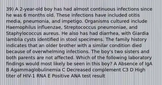 39) A 2-year-old boy has had almost continuous infections since he was 6 months old. These infections have included otitis media, pneumonia, and impetigo. Organisms cultured include Haemophilus inﬂuenzae, Streptococcus pneumoniae, and Staphylococcus aureus. He also has had diarrhea, with Giardia lamblia cysts identiﬁed in stool specimens. The family history indicates that an older brother with a similar condition died because of overwhelming infections. The boy's two sisters and both parents are not affected. Which of the following laboratory ﬁndings would most likely be seen in this boy? A Absence of IgA B Agammaglobulinemia C Decreased complement C3 D High titer of HIV-1 RNA E Positive ANA test result