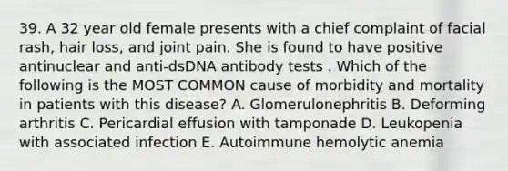 39. A 32 year old female presents with a chief complaint of facial rash, hair loss, and joint pain. She is found to have positive antinuclear and anti-dsDNA antibody tests . Which of the following is the MOST COMMON cause of morbidity and mortality in patients with this disease? A. Glomerulonephritis B. Deforming arthritis C. Pericardial effusion with tamponade D. Leukopenia with associated infection E. Autoimmune hemolytic anemia