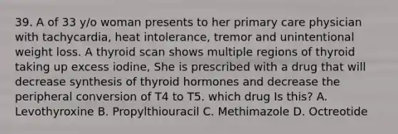 39. A of 33 y/o woman presents to her primary care physician with tachycardia, heat intolerance, tremor and unintentional weight loss. A thyroid scan shows multiple regions of thyroid taking up excess iodine, She is prescribed with a drug that will decrease synthesis of thyroid hormones and decrease the peripheral conversion of T4 to T5. which drug Is this? A. Levothyroxine B. Propylthiouracil C. Methimazole D. Octreotide