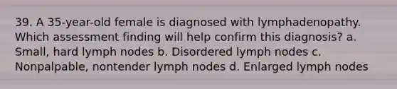 39. A 35-year-old female is diagnosed with lymphadenopathy. Which assessment finding will help confirm this diagnosis? a. Small, hard lymph nodes b. Disordered lymph nodes c. Nonpalpable, nontender lymph nodes d. Enlarged lymph nodes