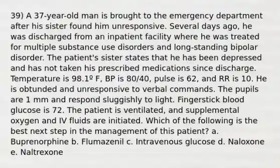 39) A 37-year-old man is brought to the emergency department after his sister found him unresponsive. Several days ago, he was discharged from an inpatient facility where he was treated for multiple substance use disorders and long-standing bipolar disorder. The patient's sister states that he has been depressed and has not taken his prescribed medications since discharge. Temperature is 98.1º F, BP is 80/40, pulse is 62, and RR is 10. He is obtunded and unresponsive to verbal commands. The pupils are 1 mm and respond sluggishly to light. Fingerstick blood glucose is 72. The patient is ventilated, and supplemental oxygen and IV fluids are initiated. Which of the following is the best next step in the management of this patient? a. Buprenorphine b. Flumazenil c. Intravenous glucose d. Naloxone e. Naltrexone