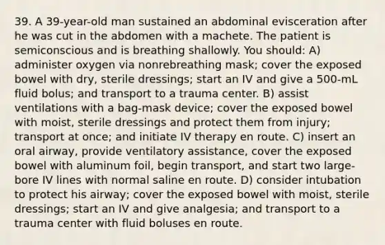 39. A 39-year-old man sustained an abdominal evisceration after he was cut in the abdomen with a machete. The patient is semiconscious and is breathing shallowly. You should: A) administer oxygen via nonrebreathing mask; cover the exposed bowel with dry, sterile dressings; start an IV and give a 500-mL fluid bolus; and transport to a trauma center. B) assist ventilations with a bag-mask device; cover the exposed bowel with moist, sterile dressings and protect them from injury; transport at once; and initiate IV therapy en route. C) insert an oral airway, provide ventilatory assistance, cover the exposed bowel with aluminum foil, begin transport, and start two large-bore IV lines with normal saline en route. D) consider intubation to protect his airway; cover the exposed bowel with moist, sterile dressings; start an IV and give analgesia; and transport to a trauma center with fluid boluses en route.