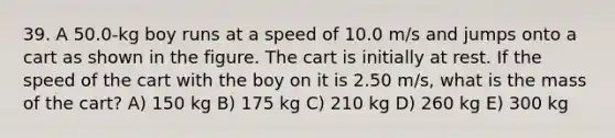 39. A 50.0-kg boy runs at a speed of 10.0 m/s and jumps onto a cart as shown in the figure. The cart is initially at rest. If the speed of the cart with the boy on it is 2.50 m/s, what is the mass of the cart? A) 150 kg B) 175 kg C) 210 kg D) 260 kg E) 300 kg