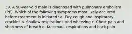 39. A 50-year-old male is diagnosed with pulmonary embolism (PE). Which of the following symptoms most likely occurred before treatment is initiated? a. Dry cough and inspiratory crackles b. Shallow respirations and wheezing c. Chest pain and shortness of breath d. Kussmaul respirations and back pain