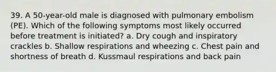 39. A 50-year-old male is diagnosed with pulmonary embolism (PE). Which of the following symptoms most likely occurred before treatment is initiated? a. Dry cough and inspiratory crackles b. Shallow respirations and wheezing c. Chest pain and shortness of breath d. Kussmaul respirations and back pain