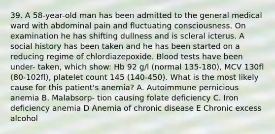 39. A 58-year-old man has been admitted to the general medical ward with abdominal pain and fluctuating consciousness. On examination he has shifting dullness and is scleral icterus. A social history has been taken and he has been started on a reducing regime of chlordiazepoxide. Blood tests have been under- taken, which show: Hb 92 g/l (normal 135-180), MCV 130fl (80-102fl), platelet count 145 (140-450). What is the most likely cause for this patient's anemia? A. Autoimmune pernicious anemia B. Malabsorp- tion causing folate deficiency C. Iron deficiency anemia D Anemia of chronic disease E Chronic excess alcohol