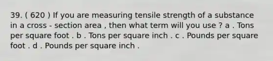 39. ( 620 ) If you are measuring tensile strength of a substance in a cross - section area , then what term will you use ? a . Tons per square foot . b . Tons per square inch . c . Pounds per square foot . d . Pounds per square inch .