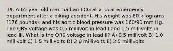 39. A 65-year-old man had an ECG at a local emergency department after a biking accident. His weight was 80 kilograms (176 pounds), and his aortic blood pressure was 160/90 mm Hg. The QRS voltage was 0.5 millivolt in lead I and 1.5 millivolts in lead III. What is the QRS voltage in lead II? A) 0.5 millivolt B) 1.0 millivolt C) 1.5 millivolts D) 2.0 millivolts E) 2.5 millivolts