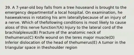 39. A 7-year-old boy falls from a tree houseand is brought to the emergency departmentof a local hospital. On examination, he hasweakness in rotating his arm laterallybecause of an injury of a nerve. Which of thefollowing conditions is most likely to cause aloss of this nerve function?(A) Injury to the lateral cord of the brachialplexus(B) Fracture of the anatomic neck of thehumerus(C) Knife wound on the teres major muscle(D) Inferior dislocation of the head of thehumerus(E) A tumor in the triangular space in theshoulder region