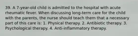 39. A 7-year-old child is admitted to the hospital with acute rheumatic fever. When discussing long-term care for the child with the parents, the nurse should teach them that a necessary part of this care is: 1. Physical therapy. 2. Antibiotic therapy. 3. Psychological therapy. 4. Anti-inflammatory therapy.