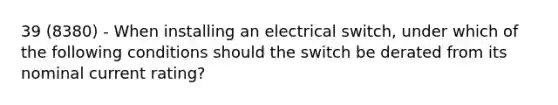 39 (8380) - When installing an electrical switch, under which of the following conditions should the switch be derated from its nominal current rating?