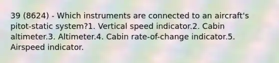 39 (8624) - Which instruments are connected to an aircraft's pitot-static system?1. Vertical speed indicator.2. Cabin altimeter.3. Altimeter.4. Cabin rate-of-change indicator.5. Airspeed indicator.