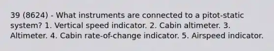 39 (8624) - What instruments are connected to a pitot-static system? 1. Vertical speed indicator. 2. Cabin altimeter. 3. Altimeter. 4. Cabin rate-of-change indicator. 5. Airspeed indicator.