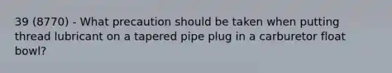 39 (8770) - What precaution should be taken when putting thread lubricant on a tapered pipe plug in a carburetor float bowl?