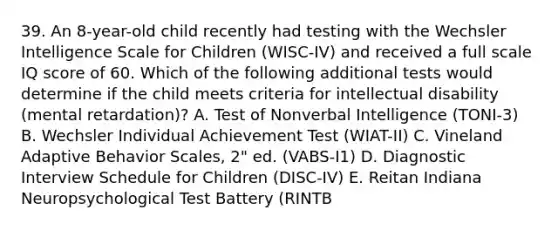 39. An 8-year-old child recently had testing with the Wechsler Intelligence Scale for Children (WISC-IV) and received a full scale IQ score of 60. Which of the following additional tests would determine if the child meets criteria for intellectual disability (mental retardation)? A. Test of Nonverbal Intelligence (TONI-3) B. Wechsler Individual Achievement Test (WIAT-II) C. Vineland Adaptive Behavior Scales, 2" ed. (VABS-I1) D. Diagnostic Interview Schedule for Children (DISC-IV) E. Reitan Indiana Neuropsychological Test Battery (RINTB