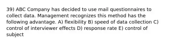 39) ABC Company has decided to use mail questionnaires to collect data. Management recognizes this method has the following advantage. A) flexibility B) speed of data collection C) control of interviewer effects D) response rate E) control of subject