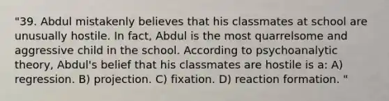 "39. Abdul mistakenly believes that his classmates at school are unusually hostile. In fact, Abdul is the most quarrelsome and aggressive child in the school. According to psychoanalytic theory, Abdul's belief that his classmates are hostile is a: A) regression. B) projection. C) fixation. D) reaction formation. "