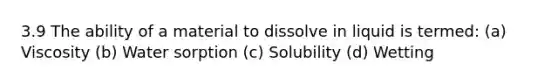 3.9 The ability of a material to dissolve in liquid is termed: (a) Viscosity (b) Water sorption (c) Solubility (d) Wetting