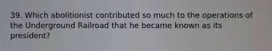 39. Which abolitionist contributed so much to the operations of the Underground Railroad that he became known as its president?