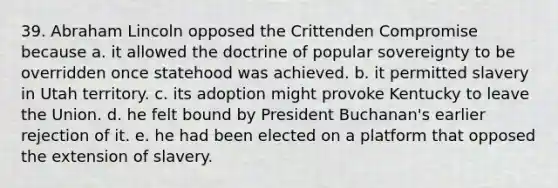 39. <a href='https://www.questionai.com/knowledge/kdhEeg3XpP-abraham-lincoln' class='anchor-knowledge'>abraham lincoln</a> opposed the Crittenden Compromise because a. it allowed the doctrine of popular sovereignty to be overridden once statehood was achieved. b. it permitted slavery in Utah territory. c. its adoption might provoke Kentucky to leave the Union. d. he felt bound by President Buchanan's earlier rejection of it. e. he had been elected on a platform that opposed the extension of slavery.