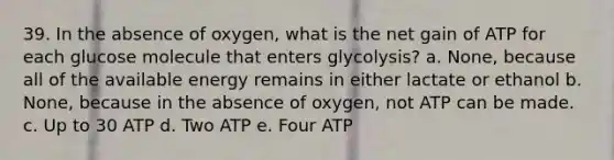 39. In the absence of oxygen, what is the net gain of ATP for each glucose molecule that enters glycolysis? a. None, because all of the available energy remains in either lactate or ethanol b. None, because in the absence of oxygen, not ATP can be made. c. Up to 30 ATP d. Two ATP e. Four ATP