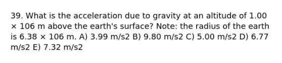 39. What is the acceleration due to gravity at an altitude of 1.00 × 106 m above the earth's surface? Note: the radius of the earth is 6.38 × 106 m. A) 3.99 m/s2 B) 9.80 m/s2 C) 5.00 m/s2 D) 6.77 m/s2 E) 7.32 m/s2