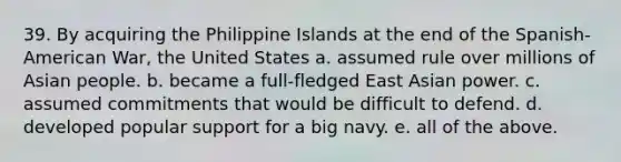 39. By acquiring the Philippine Islands at the end of the Spanish-American War, the United States a. assumed rule over millions of Asian people. b. became a full-fledged East Asian power. c. assumed commitments that would be difficult to defend. d. developed popular support for a big navy. e. all of the above.