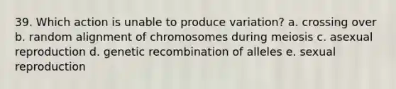 39. Which action is unable to produce variation? a. crossing over b. random alignment of chromosomes during meiosis c. asexual reproduction d. genetic recombination of alleles e. sexual reproduction