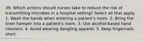 39. Which actions should nurses take to reduce the risk of transmitting microbes in a hospital setting? Select all that apply. 1. Wash the hands when entering a patient's room. 2. Bring the linen hamper into a patient's room. 3. Use alcohol-based hand cleaners. 4. Avoid wearing dangling apparel. 5. Keep fingernails short.